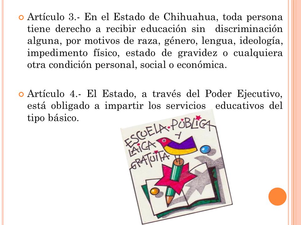 Artículo 3.- En el Estado de Chihuahua, toda persona tiene derecho a recibir educación sin discriminación alguna, por motivos de raza, género, lengua, ideología, impedimento físico, estado de gravidez o cualquiera otra condición personal, social o económica.