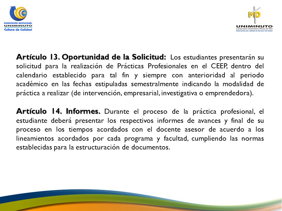 Artículo 13. Oportunidad de la Solicitud: Los estudiantes presentarán su solicitud para la realización de Prácticas Profesionales en el CEEP, dentro del calendario establecido para tal fin y siempre con anterioridad al periodo académico en las fechas estipuladas semestralmente indicando la modalidad de práctica a realizar (de intervención, empresarial, investigativa o emprendedora).