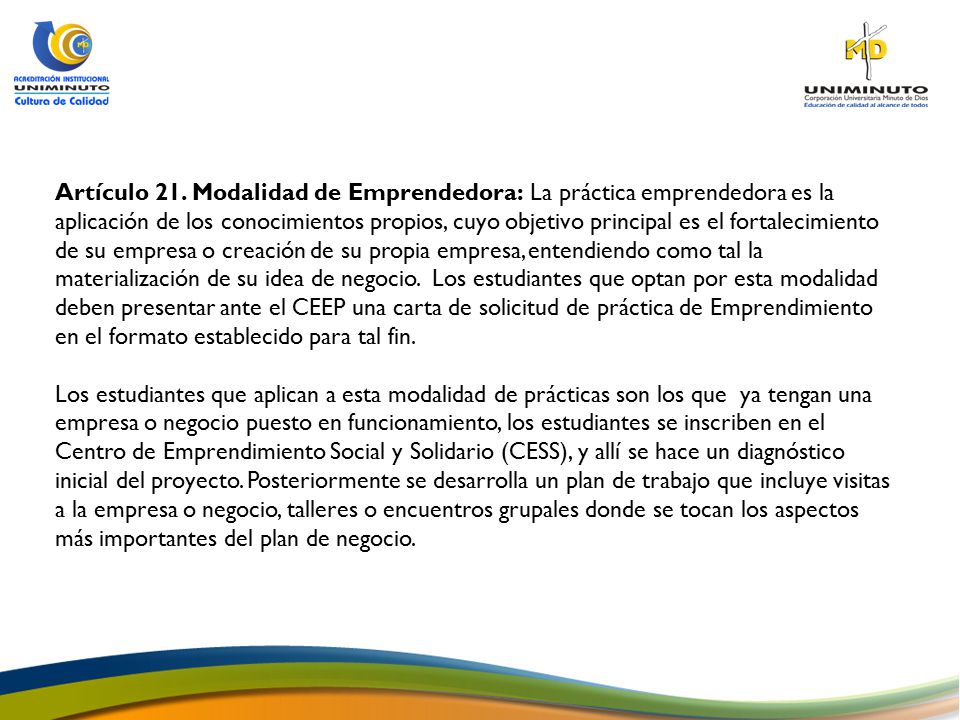 Artículo 21. Modalidad de Emprendedora: La práctica emprendedora es la aplicación de los conocimientos propios, cuyo objetivo principal es el fortalecimiento de su empresa o creación de su propia empresa, entendiendo como tal la materialización de su idea de negocio. Los estudiantes que optan por esta modalidad deben presentar ante el CEEP una carta de solicitud de práctica de Emprendimiento en el formato establecido para tal fin.