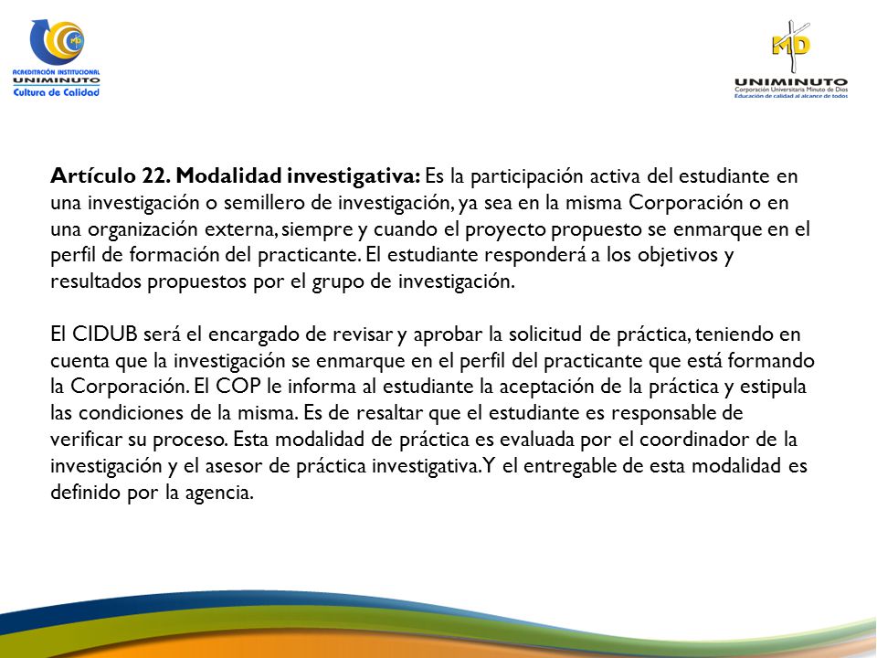 Artículo 22. Modalidad investigativa: Es la participación activa del estudiante en una investigación o semillero de investigación, ya sea en la misma Corporación o en una organización externa, siempre y cuando el proyecto propuesto se enmarque en el perfil de formación del practicante. El estudiante responderá a los objetivos y resultados propuestos por el grupo de investigación.