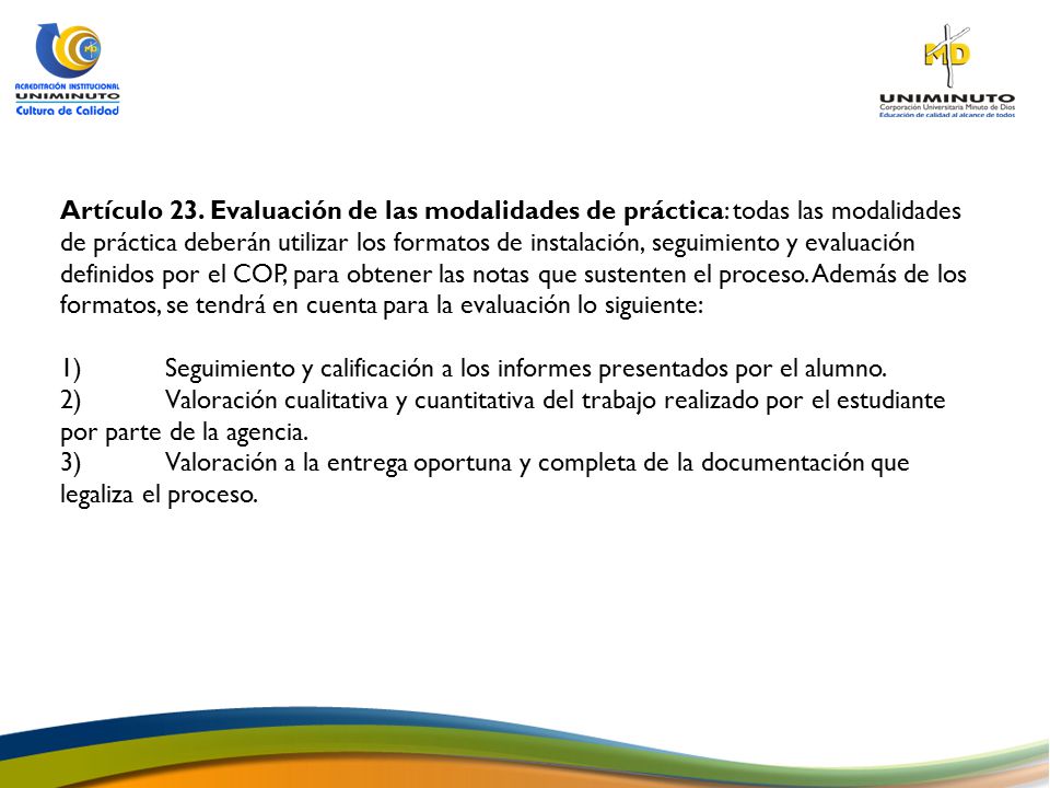 Artículo 23. Evaluación de las modalidades de práctica: todas las modalidades de práctica deberán utilizar los formatos de instalación, seguimiento y evaluación definidos por el COP, para obtener las notas que sustenten el proceso. Además de los formatos, se tendrá en cuenta para la evaluación lo siguiente: