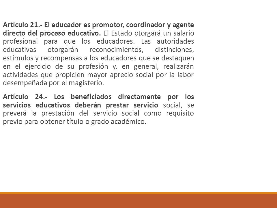 Artículo 21.- El educador es promotor, coordinador y agente directo del proceso educativo. El Estado otorgará un salario profesional para que los educadores. Las autoridades educativas otorgarán reconocimientos, distinciones, estímulos y recompensas a los educadores que se destaquen en el ejercicio de su profesión y, en general, realizarán actividades que propicien mayor aprecio social por la labor desempeñada por el magisterio.
