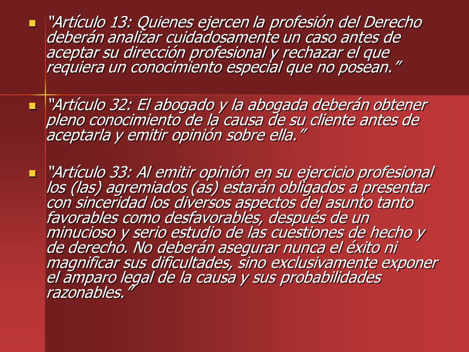 Artículo 13: Quienes ejercen la profesión del Derecho deberán analizar cuidadosamente un caso antes de aceptar su dirección profesional y rechazar el que requiera un conocimiento especial que no posean.