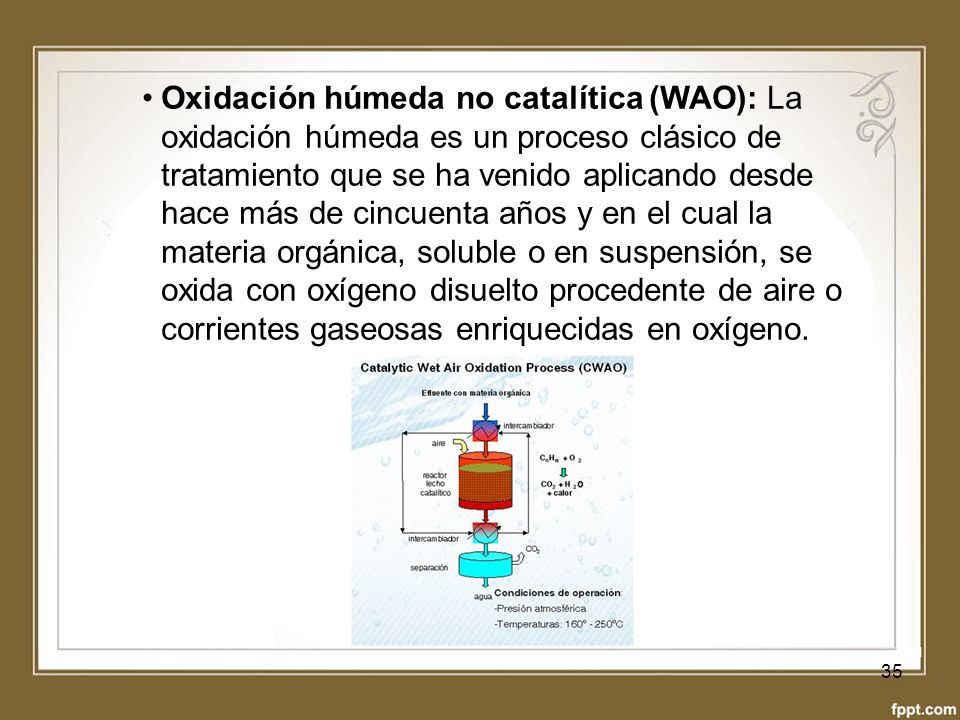 Oxidación húmeda no catalítica (WAO): La oxidación húmeda es un proceso clásico de tratamiento que se ha venido aplicando desde hace más de cincuenta años y en el cual la materia orgánica, soluble o en suspensión, se oxida con oxígeno disuelto procedente de aire o corrientes gaseosas enriquecidas en oxígeno.