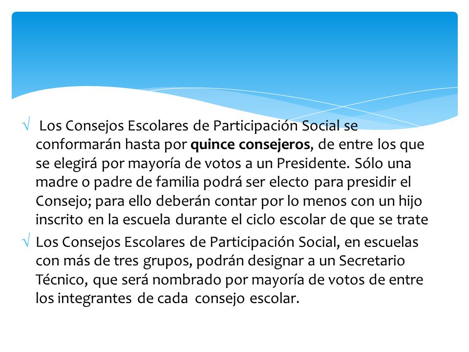 Los Consejos Escolares de Participación Social se conformarán hasta por quince consejeros, de entre los que se elegirá por mayoría de votos a un Presidente. Sólo una madre o padre de familia podrá ser electo para presidir el Consejo; para ello deberán contar por lo menos con un hijo inscrito en la escuela durante el ciclo escolar de que se trate