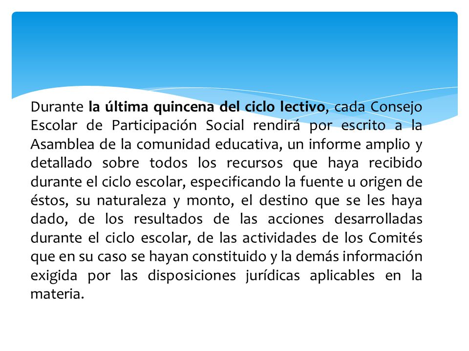Durante la última quincena del ciclo lectivo, cada Consejo Escolar de Participación Social rendirá por escrito a la Asamblea de la comunidad educativa, un informe amplio y detallado sobre todos los recursos que haya recibido durante el ciclo escolar, especificando la fuente u origen de éstos, su naturaleza y monto, el destino que se les haya dado, de los resultados de las acciones desarrolladas durante el ciclo escolar, de las actividades de los Comités que en su caso se hayan constituido y la demás información exigida por las disposiciones jurídicas aplicables en la materia.
