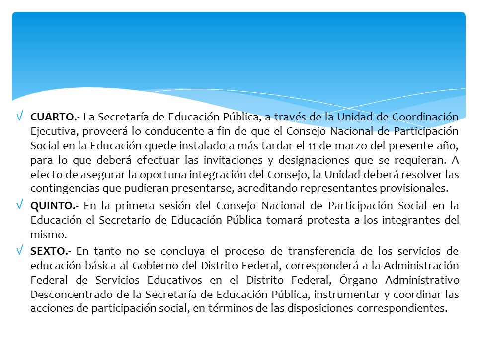 CUARTO.- La Secretaría de Educación Pública, a través de la Unidad de Coordinación Ejecutiva, proveerá lo conducente a fin de que el Consejo Nacional de Participación Social en la Educación quede instalado a más tardar el 11 de marzo del presente año, para lo que deberá efectuar las invitaciones y designaciones que se requieran. A efecto de asegurar la oportuna integración del Consejo, la Unidad deberá resolver las contingencias que pudieran presentarse, acreditando representantes provisionales.