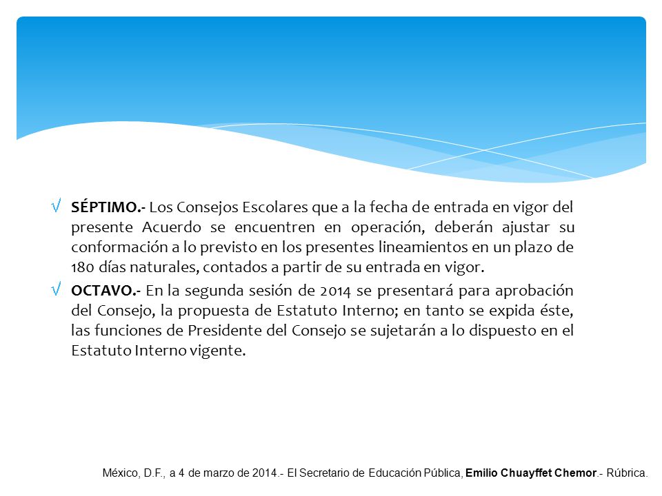SÉPTIMO.- Los Consejos Escolares que a la fecha de entrada en vigor del presente Acuerdo se encuentren en operación, deberán ajustar su conformación a lo previsto en los presentes lineamientos en un plazo de 180 días naturales, contados a partir de su entrada en vigor.