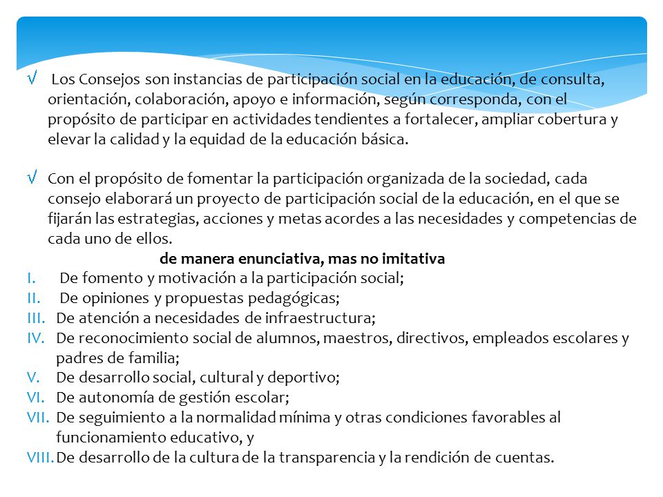 Los Consejos son instancias de participación social en la educación, de consulta, orientación, colaboración, apoyo e información, según corresponda, con el propósito de participar en actividades tendientes a fortalecer, ampliar cobertura y elevar la calidad y la equidad de la educación básica.