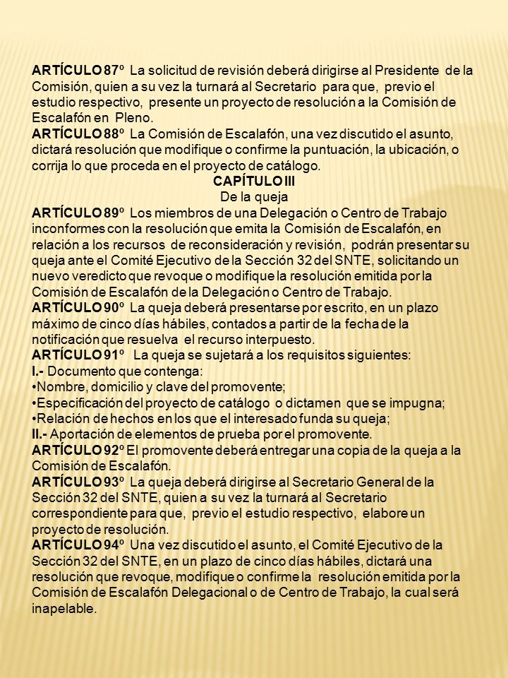 ARTÍCULO 87º La solicitud de revisión deberá dirigirse al Presidente de la Comisión, quien a su vez la turnará al Secretario para que, previo el estudio respectivo, presente un proyecto de resolución a la Comisión de Escalafón en Pleno.