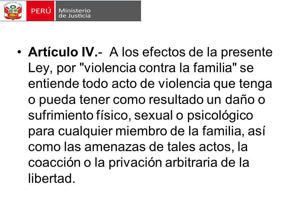Artículo IV.- A los efectos de la presente Ley, por violencia contra la familia se entiende todo acto de violencia que tenga o pueda tener como resultado un daño o sufrimiento físico, sexual o psicológico para cualquier miembro de la familia, así como las amenazas de tales actos, la coacción o la privación arbitraria de la libertad.