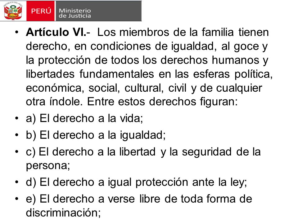 Artículo VI.- Los miembros de la familia tienen derecho, en condiciones de igualdad, al goce y la protección de todos los derechos humanos y libertades fundamentales en las esferas política, económica, social, cultural, civil y de cualquier otra índole. Entre estos derechos figuran: