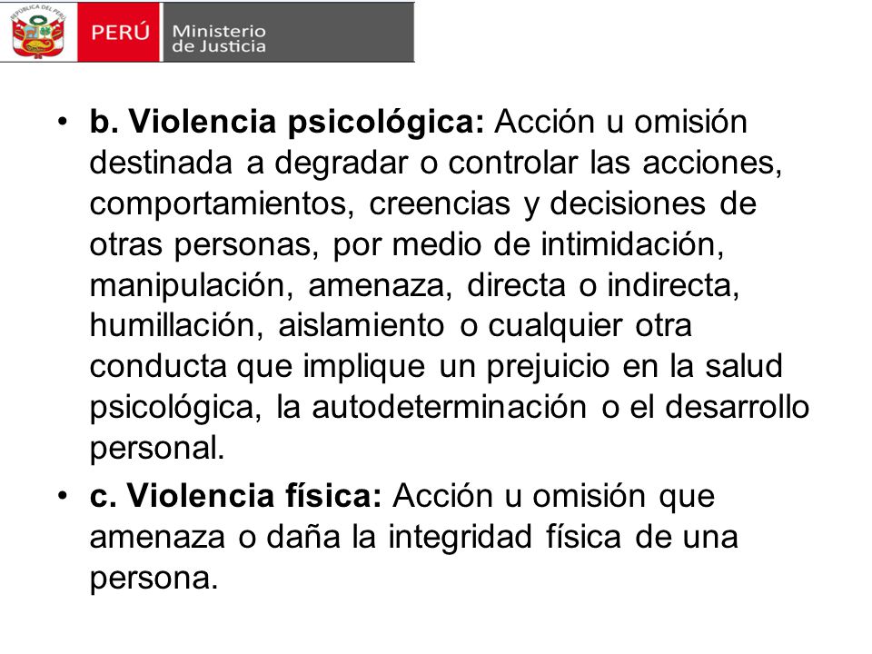 b. Violencia psicológica: Acción u omisión destinada a degradar o controlar las acciones, comportamientos, creencias y decisiones de otras personas, por medio de intimidación, manipulación, amenaza, directa o indirecta, humillación, aislamiento o cualquier otra conducta que implique un prejuicio en la salud psicológica, la autodeterminación o el desarrollo personal.