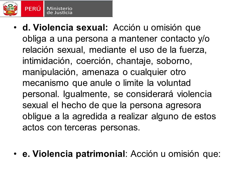 d. Violencia sexual: Acción u omisión que obliga a una persona a mantener contacto y/o relación sexual, mediante el uso de la fuerza, intimidación, coerción, chantaje, soborno, manipulación, amenaza o cualquier otro mecanismo que anule o limite la voluntad personal. Igualmente, se considerará violencia sexual el hecho de que la persona agresora obligue a la agredida a realizar alguno de estos actos con terceras personas.