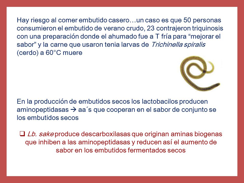 Hay riesgo al comer embutido casero…un caso es que 50 personas consumieron el embutido de verano crudo, 23 contrajeron triquinosis con una preparación donde el ahumado fue a T fría para mejorar el sabor y la carne que usaron tenia larvas de Trichinella spiralis (cerdo) a 60°C muere