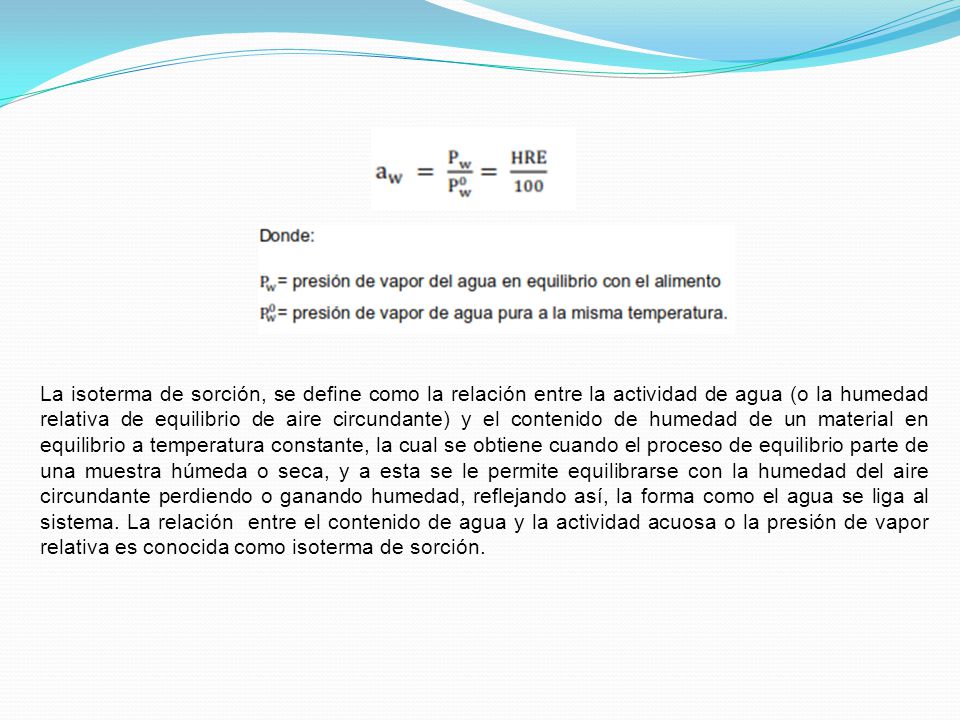 La isoterma de sorción, se define como la relación entre la actividad de agua (o la humedad relativa de equilibrio de aire circundante) y el contenido de humedad de un material en equilibrio a temperatura constante, la cual se obtiene cuando el proceso de equilibrio parte de una muestra húmeda o seca, y a esta se le permite equilibrarse con la humedad del aire circundante perdiendo o ganando humedad, reflejando así, la forma como el agua se liga al sistema.