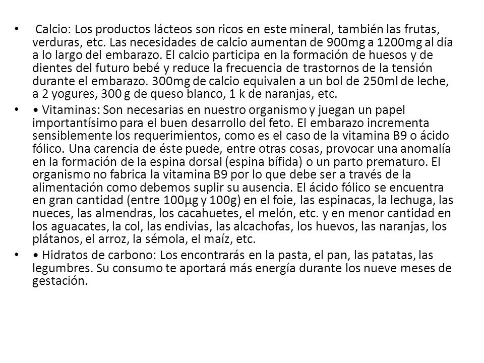 Calcio: Los productos lácteos son ricos en este mineral, también las frutas, verduras, etc. Las necesidades de calcio aumentan de 900mg a 1200mg al día a lo largo del embarazo. El calcio participa en la formación de huesos y de dientes del futuro bebé y reduce la frecuencia de trastornos de la tensión durante el embarazo. 300mg de calcio equivalen a un bol de 250ml de leche, a 2 yogures, 300 g de queso blanco, 1 k de naranjas, etc.