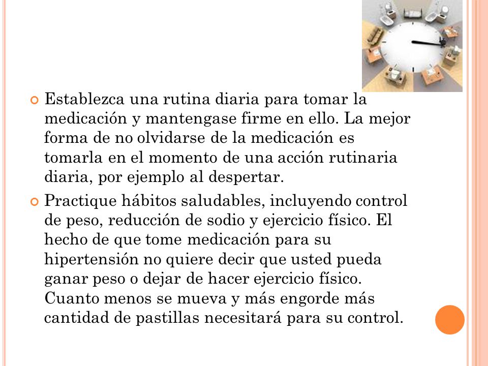 Establezca una rutina diaria para tomar la medicación y mantengase firme en ello. La mejor forma de no olvidarse de la medicación es tomarla en el momento de una acción rutinaria diaria, por ejemplo al despertar.