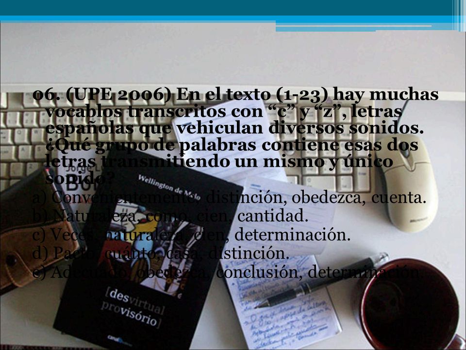 06. (UPE 2006) En el texto (1-23) hay muchas vocablos transcritos con c y z , letras españolas que vehiculan diversos sonidos. ¿Qué grupo de palabras contiene esas dos letras transmitiendo un mismo y único sonido