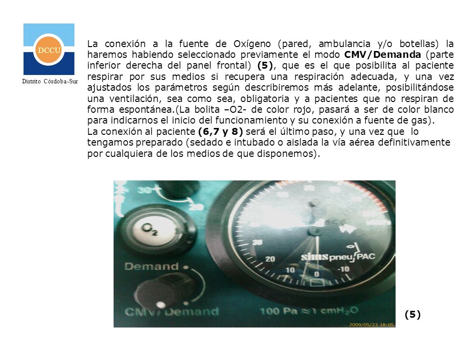 La conexión a la fuente de Oxígeno (pared, ambulancia y/o botellas) la haremos habiendo seleccionado previamente el modo CMV/Demanda (parte inferior derecha del panel frontal) (5), que es el que posibilita al paciente respirar por sus medios si recupera una respiración adecuada, y una vez ajustados los parámetros según describiremos más adelante, posibilitándose una ventilación, sea como sea, obligatoria y a pacientes que no respiran de forma espontánea.(La bolita –O2- de color rojo, pasará a ser de color blanco para indicarnos el inicio del funcionamiento y su conexión a fuente de gas).