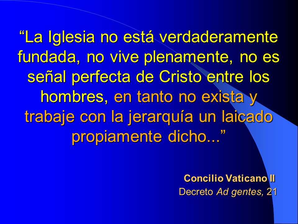 La Iglesia no está verdaderamente fundada, no vive plenamente, no es señal perfecta de Cristo entre los hombres, en tanto no exista y trabaje con la jerarquía un laicado propiamente dicho... Concilio Vaticano II Decreto Ad gentes, 21