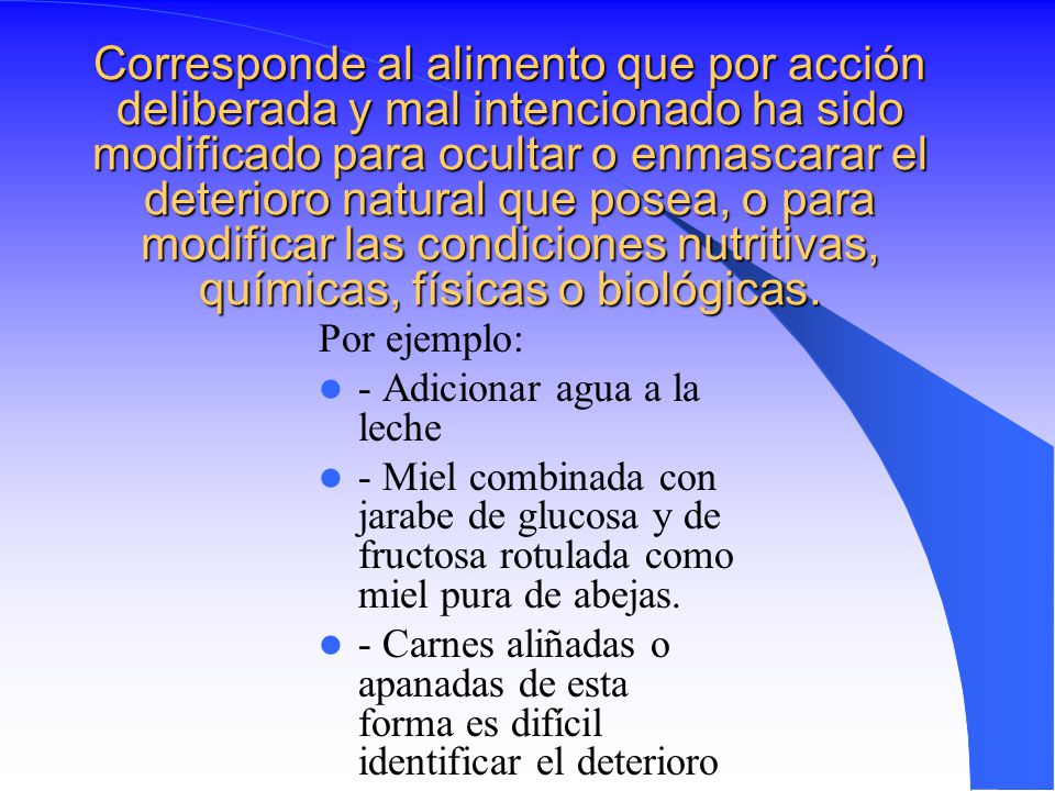 Corresponde al alimento que por acción deliberada y mal intencionado ha sido modificado para ocultar o enmascarar el deterioro natural que posea, o para modificar las condiciones nutritivas, químicas, físicas o biológicas.