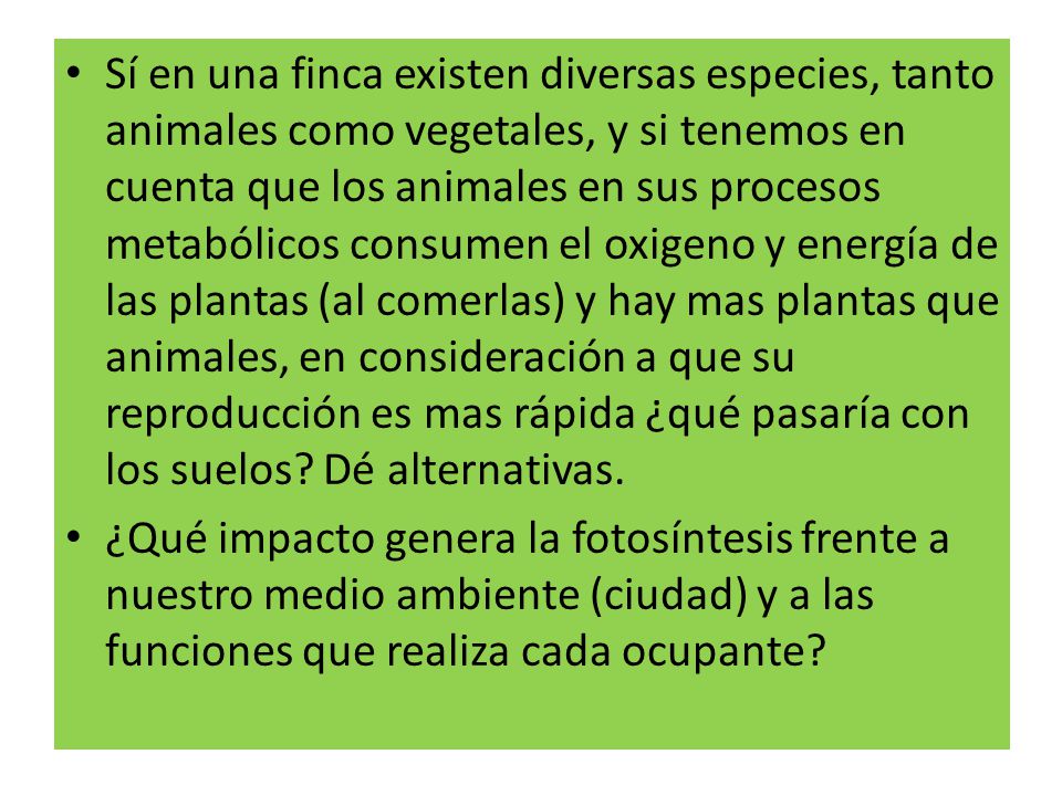 Sí en una finca existen diversas especies, tanto animales como vegetales, y si tenemos en cuenta que los animales en sus procesos metabólicos consumen el oxigeno y energía de las plantas (al comerlas) y hay mas plantas que animales, en consideración a que su reproducción es mas rápida ¿qué pasaría con los suelos Dé alternativas.