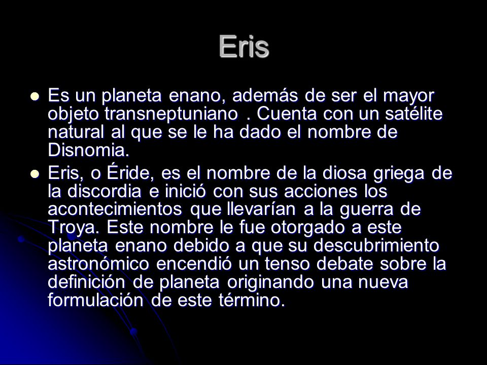 Eris Es un planeta enano, además de ser el mayor objeto transneptuniano . Cuenta con un satélite natural al que se le ha dado el nombre de Disnomia.