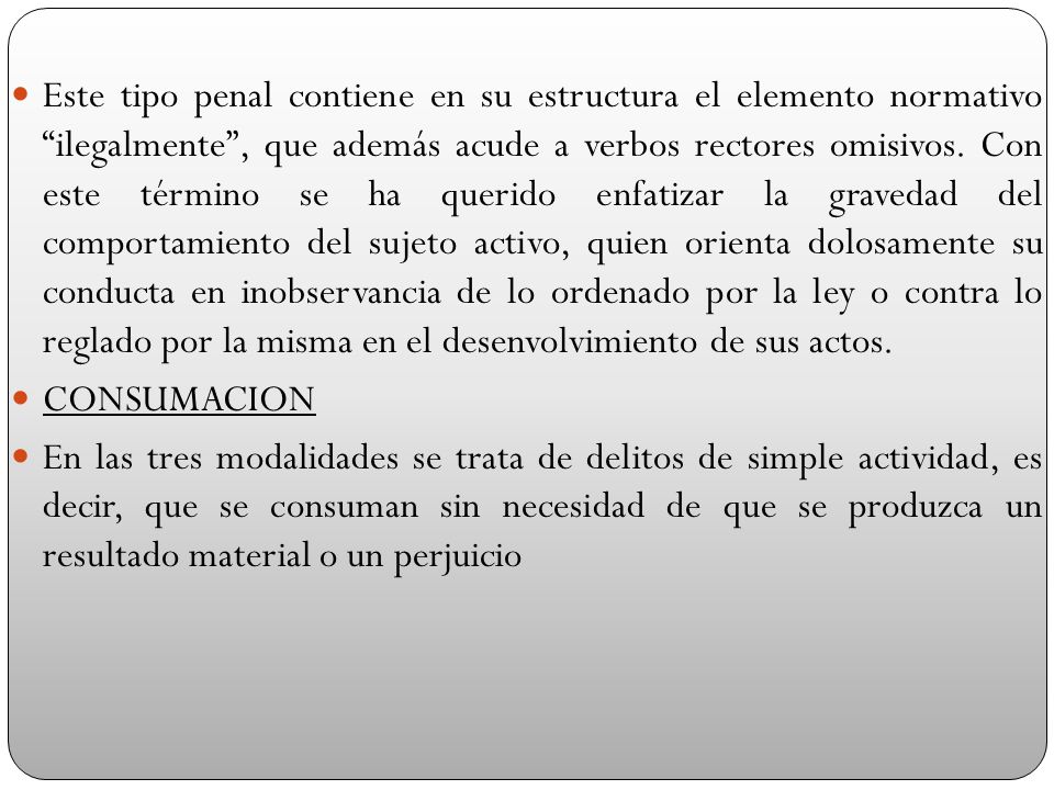 Este tipo penal contiene en su estructura el elemento normativo ilegalmente , que además acude a verbos rectores omisivos. Con este término se ha querido enfatizar la gravedad del comportamiento del sujeto activo, quien orienta dolosamente su conducta en inobservancia de lo ordenado por la ley o contra lo reglado por la misma en el desenvolvimiento de sus actos.