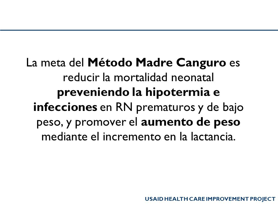 La meta del Método Madre Canguro es reducir la mortalidad neonatal preveniendo la hipotermia e infecciones en RN prematuros y de bajo peso, y promover el aumento de peso mediante el incremento en la lactancia.