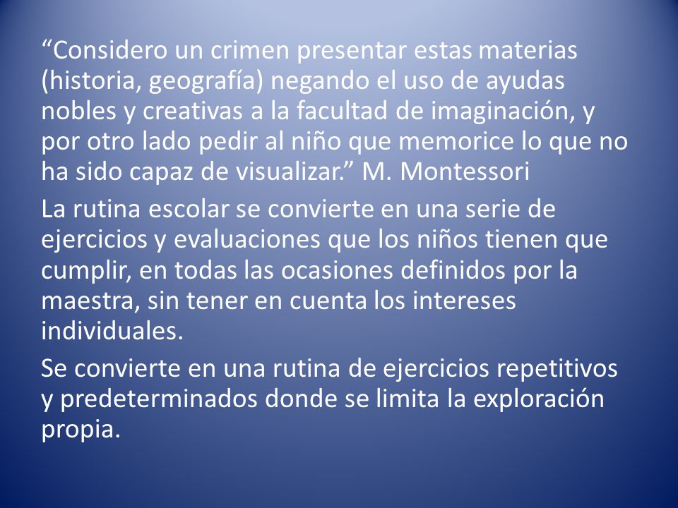 Considero un crimen presentar estas materias (historia, geografía) negando el uso de ayudas nobles y creativas a la facultad de imaginación, y por otro lado pedir al niño que memorice lo que no ha sido capaz de visualizar. M.