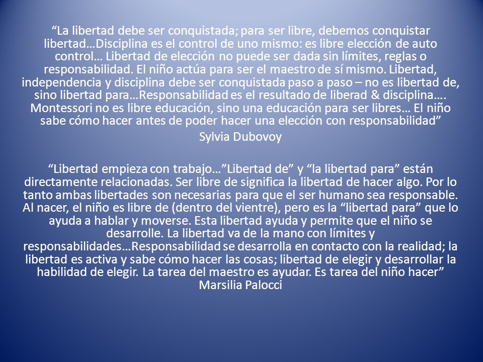 La libertad debe ser conquistada; para ser libre, debemos conquistar libertad…Disciplina es el control de uno mismo: es libre elección de auto control… Libertad de elección no puede ser dada sin límites, reglas o responsabilidad. El niño actúa para ser el maestro de sí mismo. Libertad, independencia y disciplina debe ser conquistada paso a paso – no es libertad de, sino libertad para…Responsabilidad es el resultado de liberad & disciplina…. Montessori no es libre educación, sino una educación para ser libres… El niño sabe cómo hacer antes de poder hacer una elección con responsabilidad