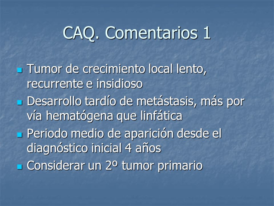 CAQ. Comentarios 1 Tumor de crecimiento local lento, recurrente e insidioso. Desarrollo tardío de metástasis, más por vía hematógena que linfática.