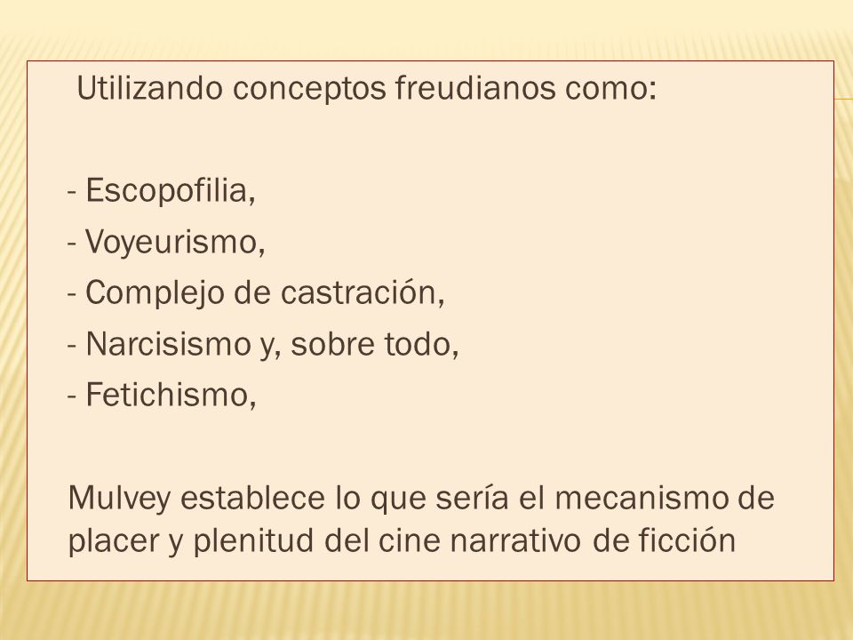 Utilizando conceptos freudianos como: - Escopofilia, - Voyeurismo, - Complejo de castración, - Narcisismo y, sobre todo, - Fetichismo, Mulvey establece lo que sería el mecanismo de placer y plenitud del cine narrativo de ficción