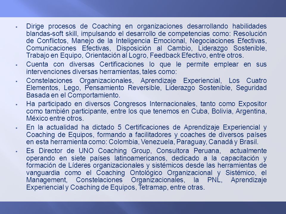 Dirige procesos de Coaching en organizaciones desarrollando habilidades blandas-soft skill, impulsando el desarrollo de competencias como: Resolución de Conflictos, Manejo de la Inteligencia Emocional, Negociaciones Efectivas, Comunicaciones Efectivas, Disposición al Cambio, Liderazgo Sostenible, Trabajo en Equipo, Orientación al Logro, Feedback Efectivo, entre otros.