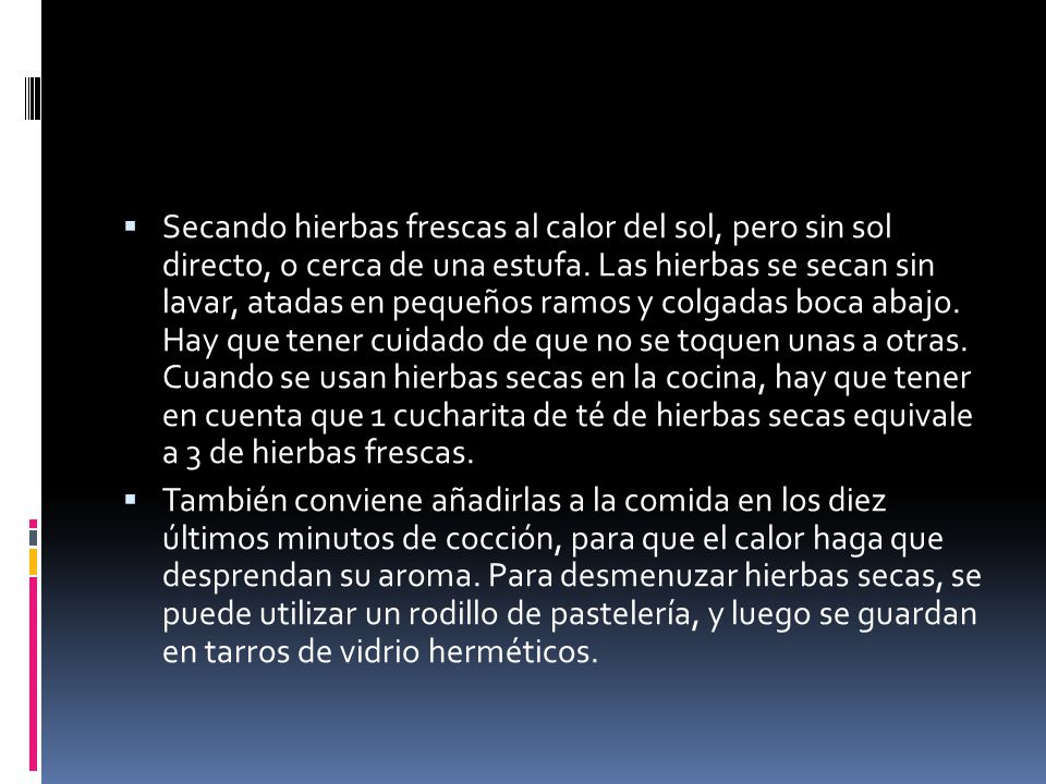 Secando hierbas frescas al calor del sol, pero sin sol directo, o cerca de una estufa. Las hierbas se secan sin lavar, atadas en pequeños ramos y colgadas boca abajo. Hay que tener cuidado de que no se toquen unas a otras. Cuando se usan hierbas secas en la cocina, hay que tener en cuenta que 1 cucharita de té de hierbas secas equivale a 3 de hierbas frescas.