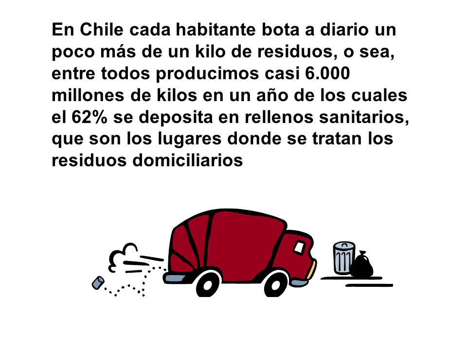 En Chile cada habitante bota a diario un poco más de un kilo de residuos, o sea, entre todos producimos casi millones de kilos en un año de los cuales el 62% se deposita en rellenos sanitarios, que son los lugares donde se tratan los residuos domiciliarios