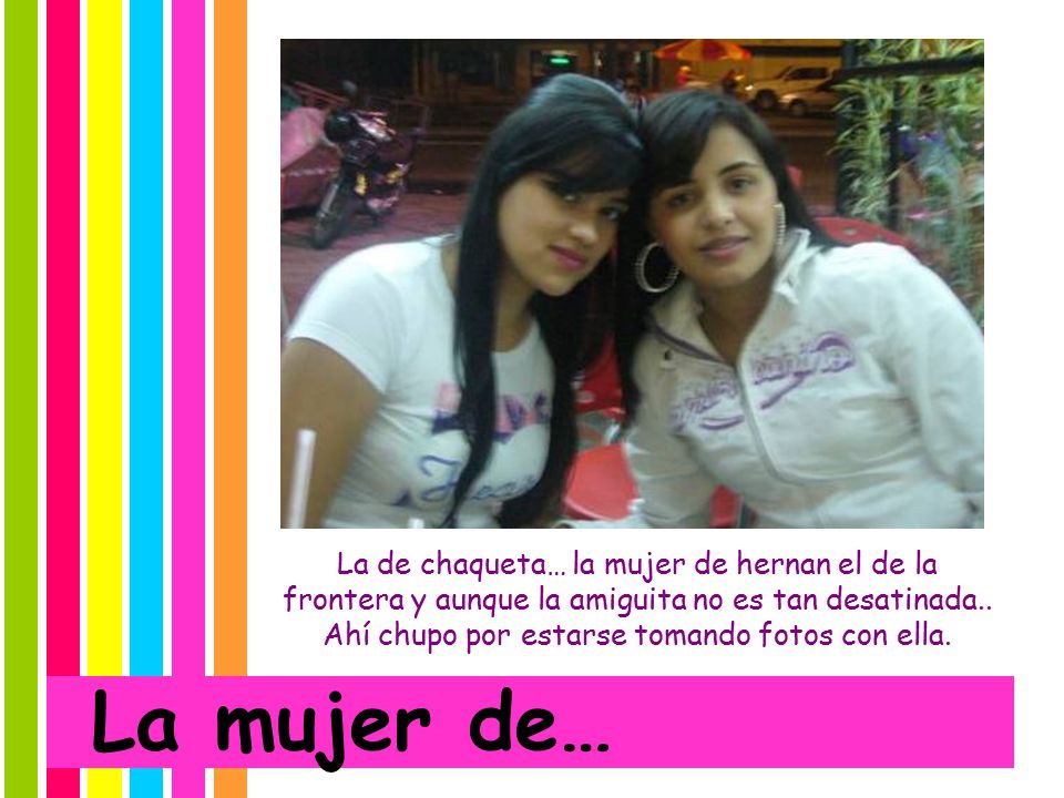 La de chaqueta… la mujer de hernan el de la frontera y aunque la amiguita no es tan desatinada.. Ahí chupo por estarse tomando fotos con ella.