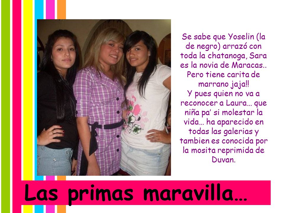 Se sabe que Yoselin (la de negro) arrazó con toda la chatanoga, Sara es la novia de Maracas.. Pero tiene carita de marrano jaja!! Y pues quien no va a reconocer a Laura… que niña pa’ si molestar la vida… ha aparecido en todas las galerias y tambien es conocida por la mosita reprimida de Duvan.
