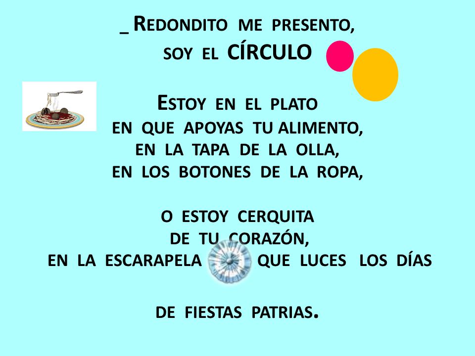 _ REDONDITO ME PRESENTO, SOY EL CÍRCULO ESTOY EN EL PLATO EN QUE APOYAS TU ALIMENTO, EN LA TAPA DE LA OLLA, EN LOS BOTONES DE LA ROPA, O ESTOY CERQUITA DE TU CORAZÓN, EN LA ESCARAPELA QUE LUCES LOS DÍAS DE FIESTAS PATRIAS.