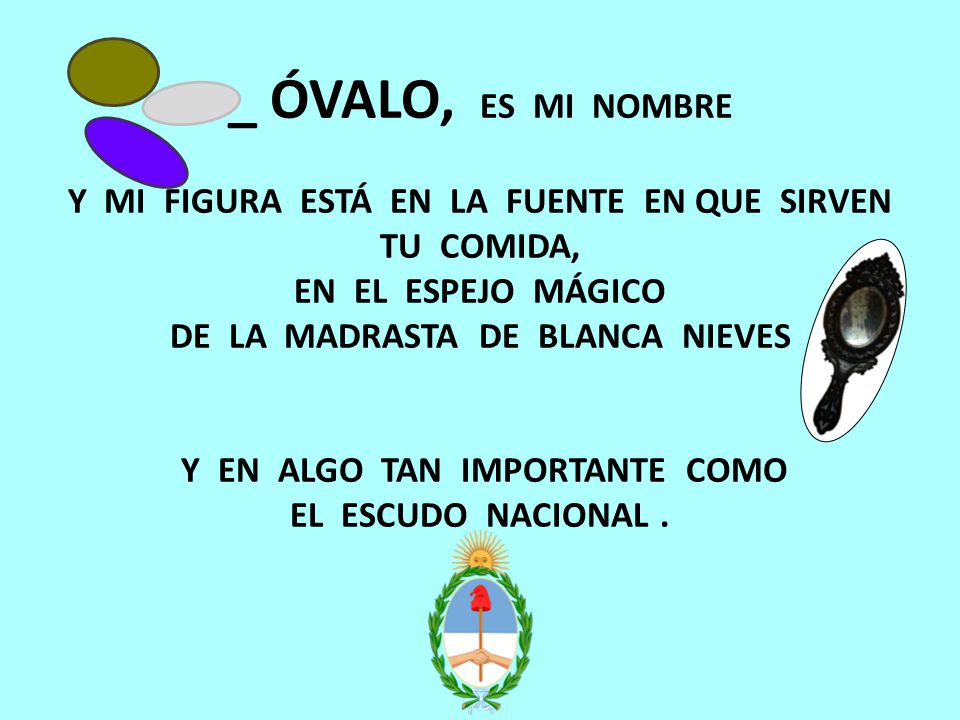 _ ÓVALO, ES MI NOMBRE Y MI FIGURA ESTÁ EN LA FUENTE EN QUE SIRVEN TU COMIDA, EN EL ESPEJO MÁGICO DE LA MADRASTA DE BLANCA NIEVES Y EN ALGO TAN IMPORTANTE COMO EL ESCUDO NACIONAL .