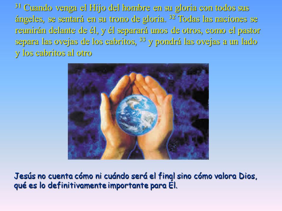 31 Cuando venga el Hijo del hombre en su gloria con todos sus ángeles, se sentará en su trono de gloria. 32 Todas las naciones se reunirán delante de él, y él separará unos de otros, como el pastor separa las ovejas de los cabritos, 33 y pondrá las ovejas a un lado y los cabritos al otro