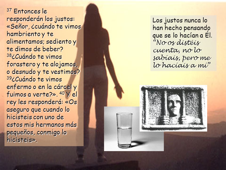 37 Entonces le responderán los justos: «Señor, ¿cuándo te vimos hambriento y te alimentamos; sediento y te dimos de beber 38¿Cuándo te vimos forastero y te alojamos, o desnudo y te vestimos 39¿Cuándo te vimos enfermo o en la cárcel y fuimos a verte ». 40 Y el rey les responderá: «Os aseguro que cuando lo hicisteis con uno de estos mis hermanos más pequeños, conmigo lo hicisteis».