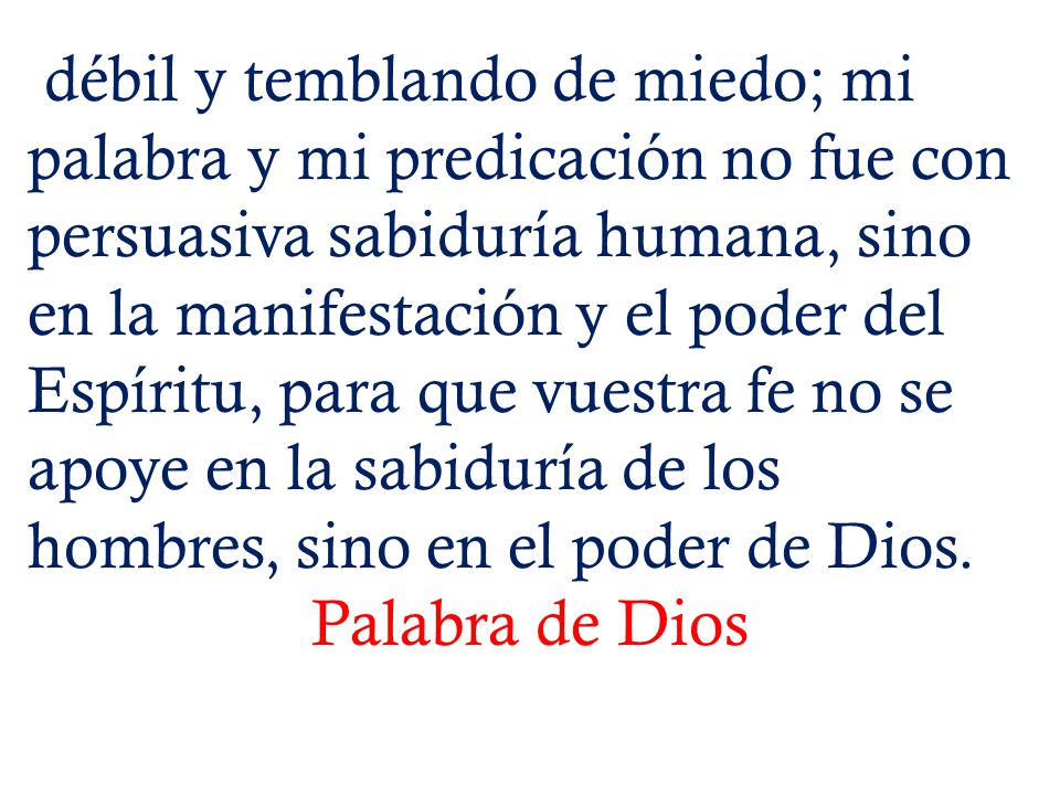 débil y temblando de miedo; mi palabra y mi predicación no fue con persuasiva sabiduría humana, sino en la manifestación y el poder del Espíritu, para que vuestra fe no se apoye en la sabiduría de los hombres, sino en el poder de Dios.