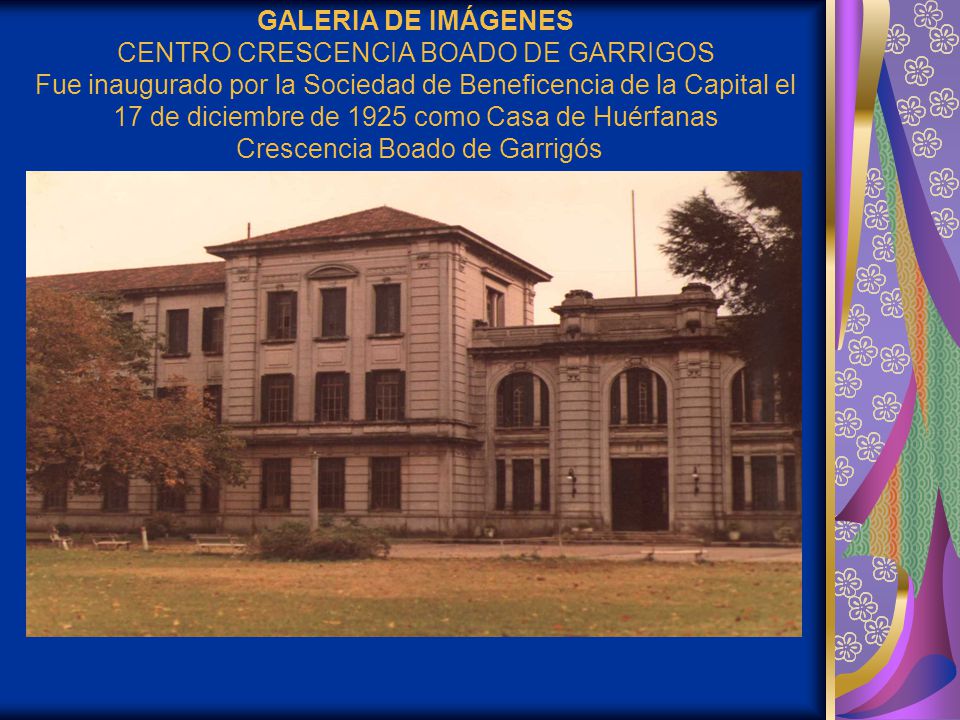 GALERIA DE IMÁGENES CENTRO CRESCENCIA BOADO DE GARRIGOS Fue inaugurado por la Sociedad de Beneficencia de la Capital el 17 de diciembre de 1925 como Casa de Huérfanas Crescencia Boado de Garrigós