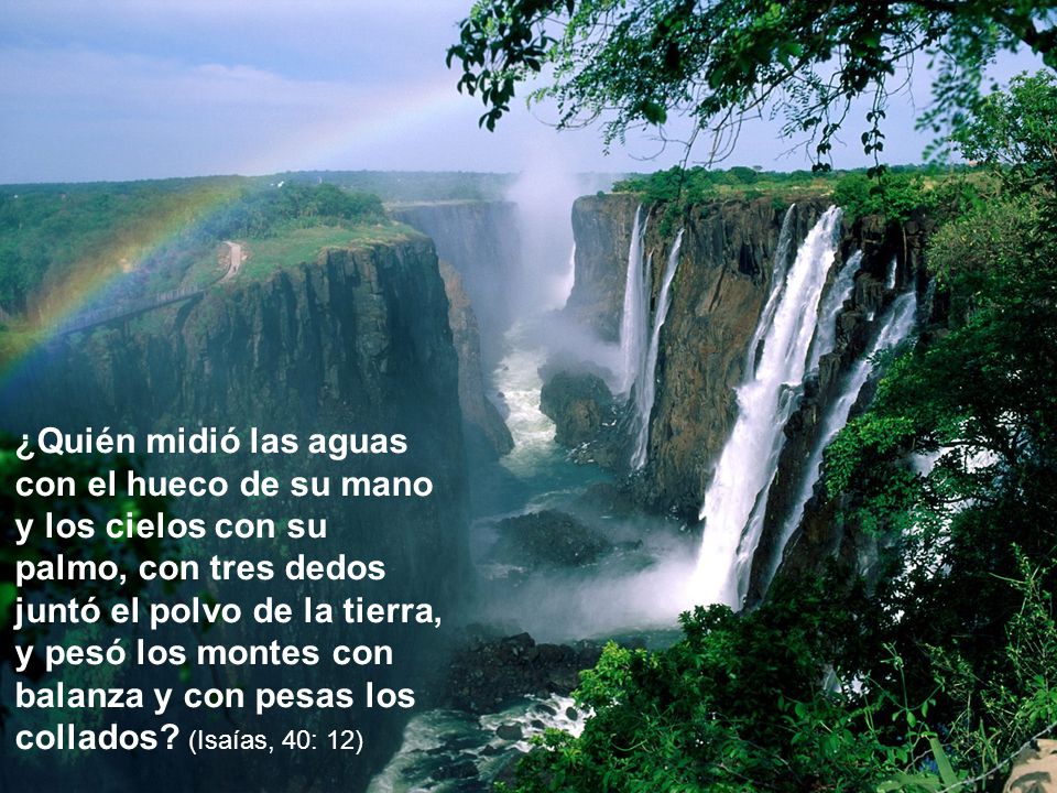 ¿Quién midió las aguas con el hueco de su mano y los cielos con su palmo, con tres dedos juntó el polvo de la tierra, y pesó los montes con balanza y con pesas los collados.