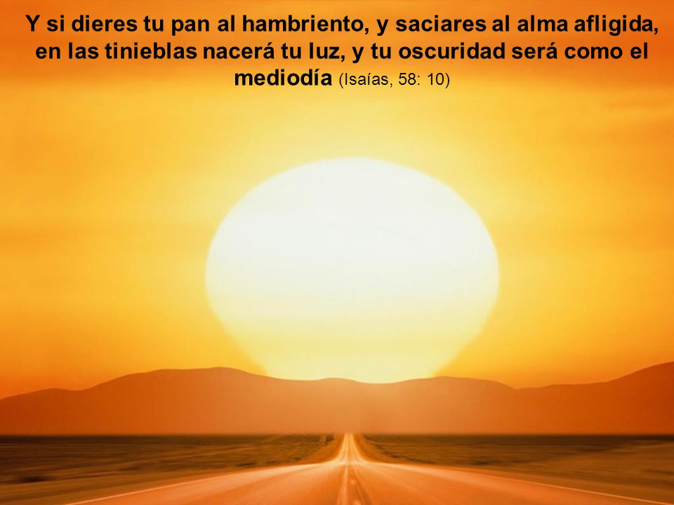Y si dieres tu pan al hambriento, y saciares al alma afligida, en las tinieblas nacerá tu luz, y tu oscuridad será como el mediodía (Isaías, 58: 10)