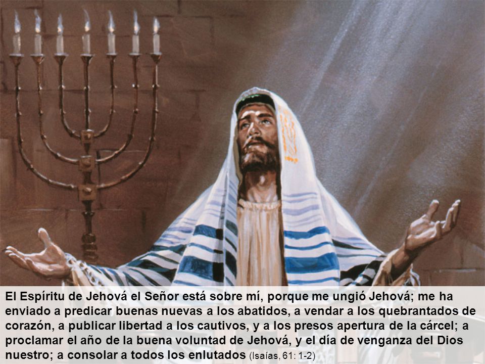 El Espíritu de Jehová el Señor está sobre mí, porque me ungió Jehová; me ha enviado a predicar buenas nuevas a los abatidos, a vendar a los quebrantados de corazón, a publicar libertad a los cautivos, y a los presos apertura de la cárcel; a proclamar el año de la buena voluntad de Jehová, y el día de venganza del Dios nuestro; a consolar a todos los enlutados (Isaías, 61: 1-2)
