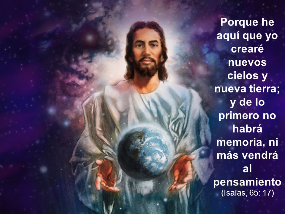 Porque he aquí que yo crearé nuevos cielos y nueva tierra; y de lo primero no habrá memoria, ni más vendrá al pensamiento (Isaías, 65: 17)