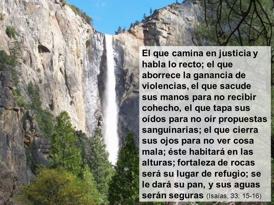 El que camina en justicia y habla lo recto; el que aborrece la ganancia de violencias, el que sacude sus manos para no recibir cohecho, el que tapa sus oídos para no oír propuestas sanguinarias; el que cierra sus ojos para no ver cosa mala; éste habitará en las alturas; fortaleza de rocas será su lugar de refugio; se le dará su pan, y sus aguas serán seguras (Isaías, 33: 15-16)
